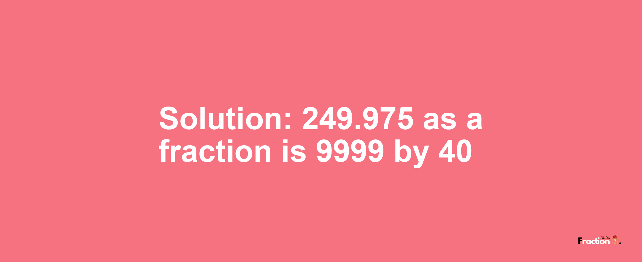 Solution:249.975 as a fraction is 9999/40